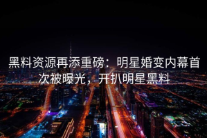 黑料资源再添重磅：明星婚变内幕首次被曝光，开扒明星黑料