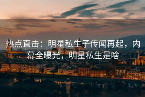 热点直击：明星私生子传闻再起，内幕全曝光，明星私生是啥
