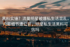 黑料实锤？流量明星被爆私生活混乱，内幕细节遭公开，明星私生活黑料可信吗