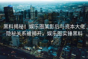 黑料揭秘！娱乐圈某影后与资本大佬隐秘关系被揭开，娱乐圈实锤黑料