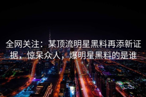 全网关注：某顶流明星黑料再添新证据，惊呆众人，爆明星黑料的是谁
