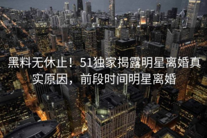 黑料无休止！51独家揭露明星离婚真实原因，前段时间明星离婚