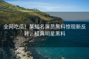 全网吃瓜！某知名演员黑料惊现新反转，经典明星黑料
