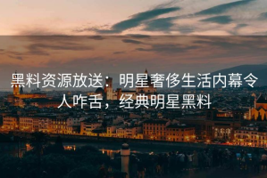 黑料资源放送：明星奢侈生活内幕令人咋舌，经典明星黑料
