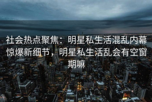 社会热点聚焦：明星私生活混乱内幕惊爆新细节，明星私生活乱会有空窗期嘛