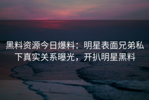 黑料资源今日爆料：明星表面兄弟私下真实关系曝光，开扒明星黑料
