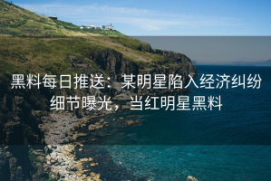 黑料每日推送：某明星陷入经济纠纷细节曝光，当红明星黑料
