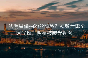 一线明星偷拍粉丝隐私？视频泄露全网哗然，明星被曝光视频