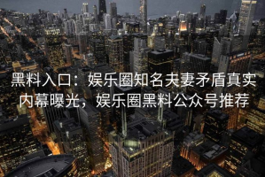 黑料入口：娱乐圈知名夫妻矛盾真实内幕曝光，娱乐圈黑料公众号推荐