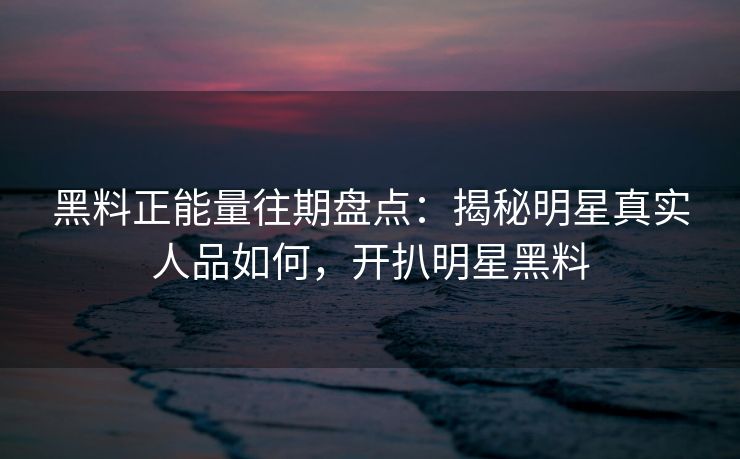 黑料正能量往期盘点：揭秘明星真实人品如何，开扒明星黑料
