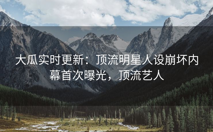 大瓜实时更新：顶流明星人设崩坏内幕首次曝光，顶流艺人