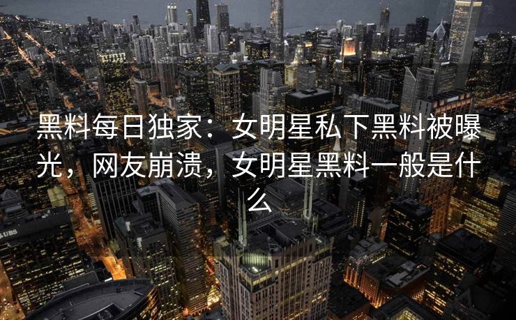 黑料每日独家：女明星私下黑料被曝光，网友崩溃，女明星黑料一般是什么