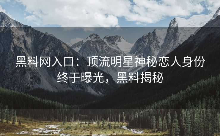 黑料网入口：顶流明星神秘恋人身份终于曝光，黑料揭秘