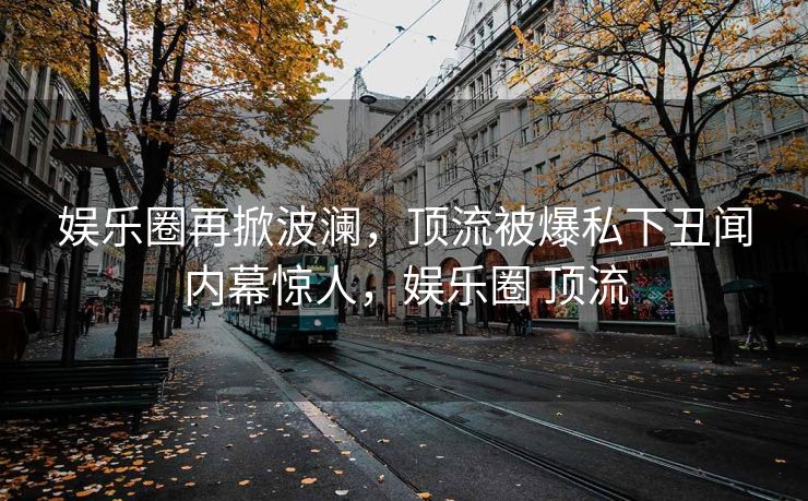 娱乐圈再掀波澜，顶流被爆私下丑闻内幕惊人，娱乐圈 顶流