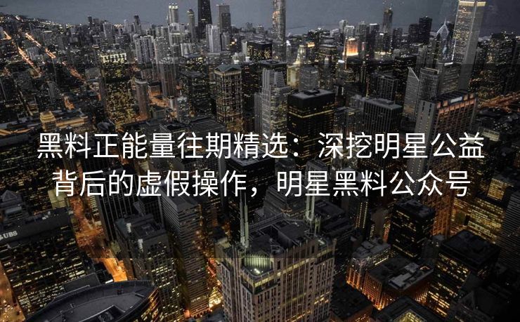 黑料正能量往期精选：深挖明星公益背后的虚假操作，明星黑料公众号