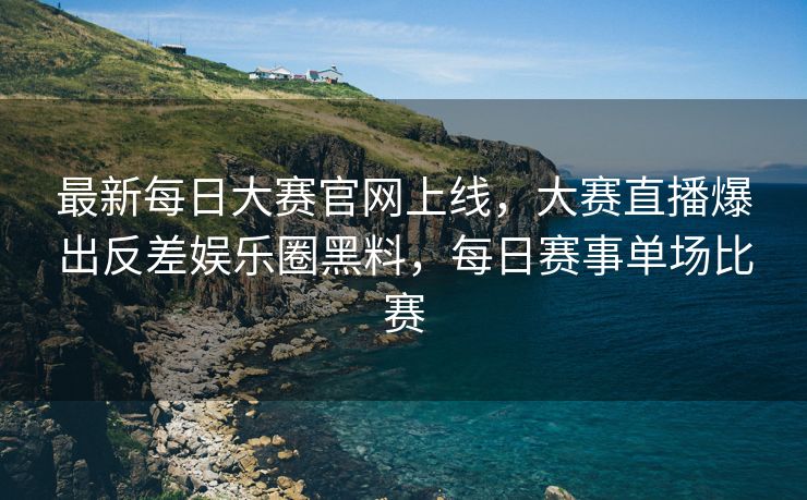 最新每日大赛官网上线，大赛直播爆出反差娱乐圈黑料，每日赛事单场比赛