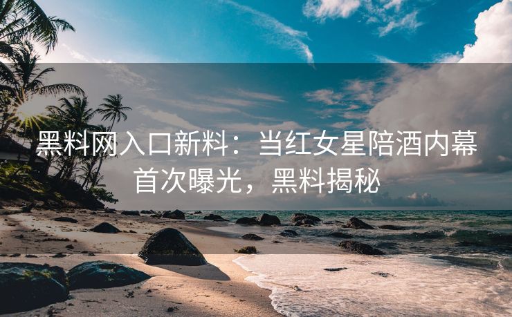 黑料网入口新料：当红女星陪酒内幕首次曝光，黑料揭秘