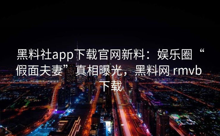 黑料社app下载官网新料：娱乐圈“假面夫妻”真相曝光，黑料网 rmvb 下载