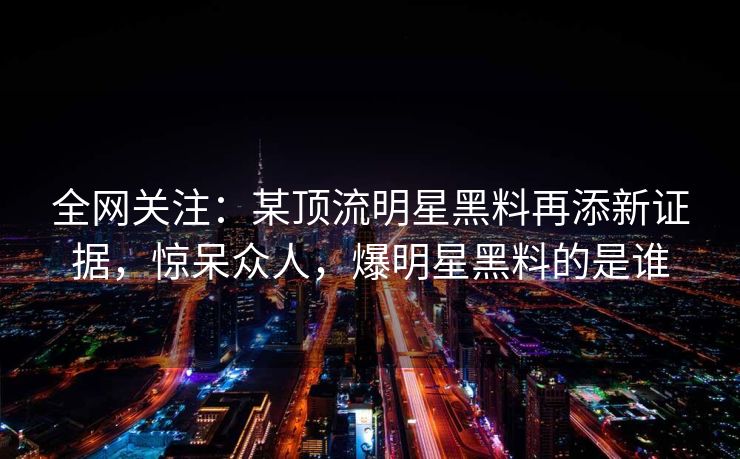 全网关注：某顶流明星黑料再添新证据，惊呆众人，爆明星黑料的是谁
