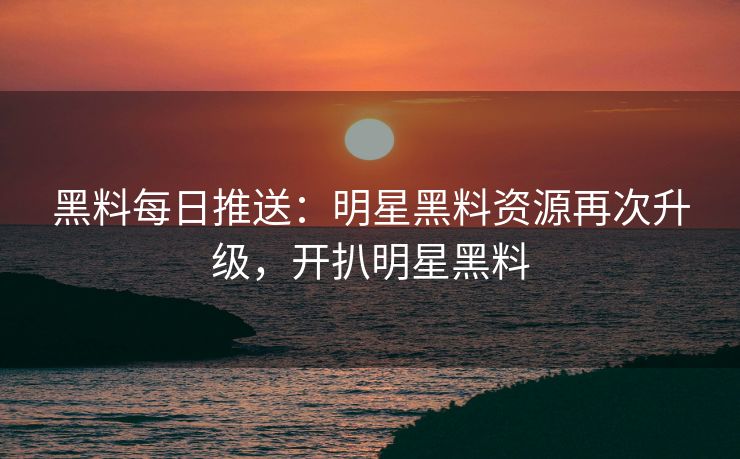 黑料每日推送：明星黑料资源再次升级，开扒明星黑料
