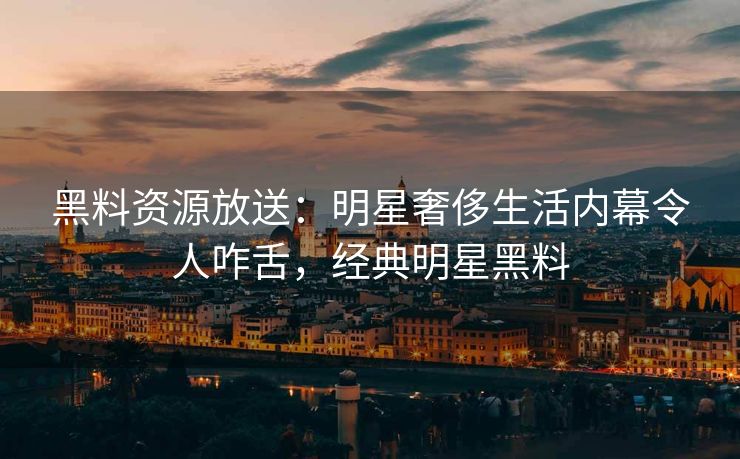 黑料资源放送：明星奢侈生活内幕令人咋舌，经典明星黑料