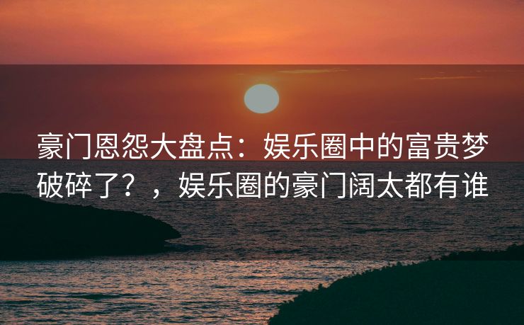 豪门恩怨大盘点：娱乐圈中的富贵梦破碎了？，娱乐圈的豪门阔太都有谁