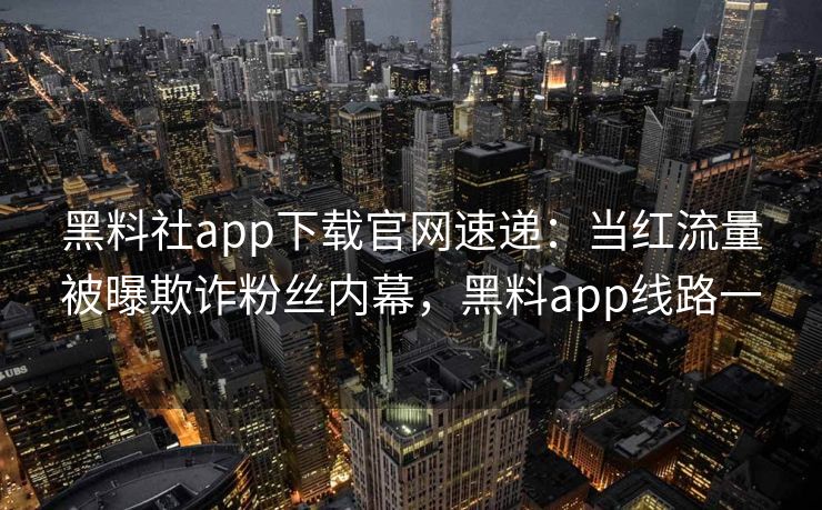黑料社app下载官网速递：当红流量被曝欺诈粉丝内幕，黑料app线路一