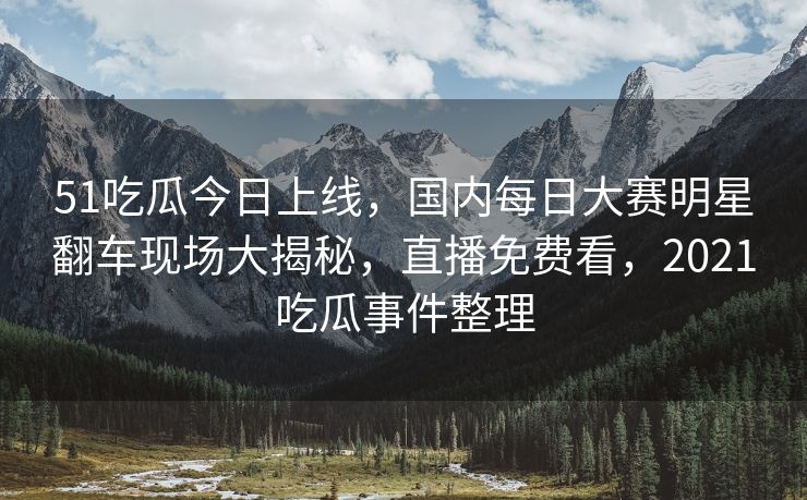 51吃瓜今日上线，国内每日大赛明星翻车现场大揭秘，直播免费看，2021吃瓜事件整理