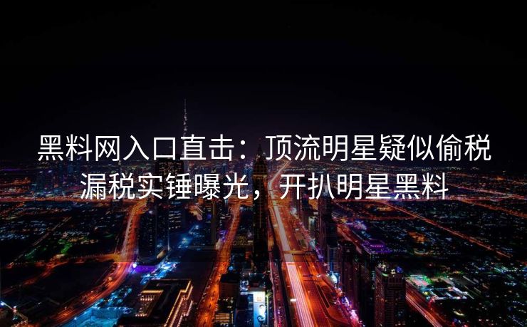 黑料网入口直击：顶流明星疑似偷税漏税实锤曝光，开扒明星黑料