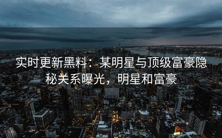 实时更新黑料：某明星与顶级富豪隐秘关系曝光，明星和富豪