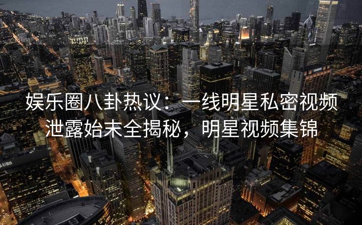 娱乐圈八卦热议：一线明星私密视频泄露始末全揭秘，明星视频集锦