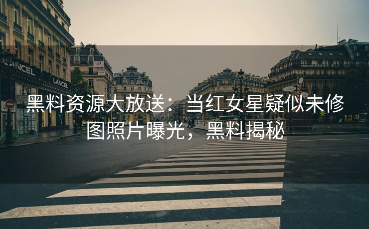 黑料资源大放送：当红女星疑似未修图照片曝光，黑料揭秘