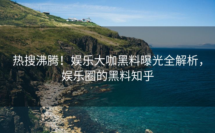 热搜沸腾！娱乐大咖黑料曝光全解析，娱乐圈的黑料知乎