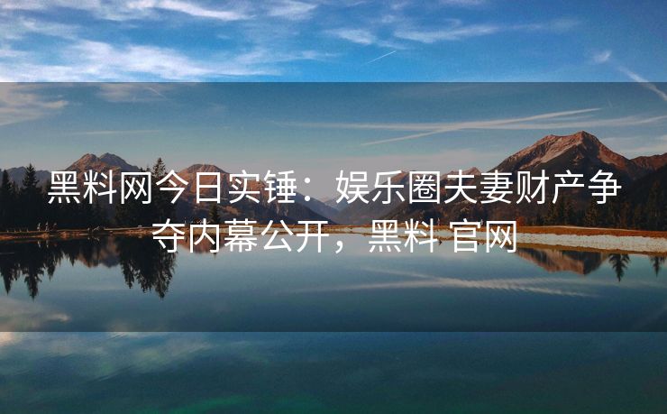 黑料网今日实锤：娱乐圈夫妻财产争夺内幕公开，黑料 官网