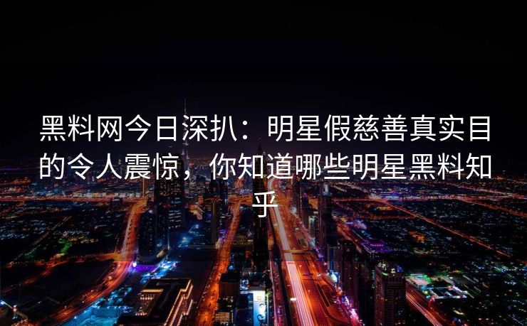 黑料网今日深扒：明星假慈善真实目的令人震惊，你知道哪些明星黑料知乎