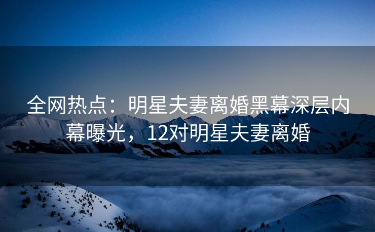 全网热点：明星夫妻离婚黑幕深层内幕曝光，12对明星夫妻离婚