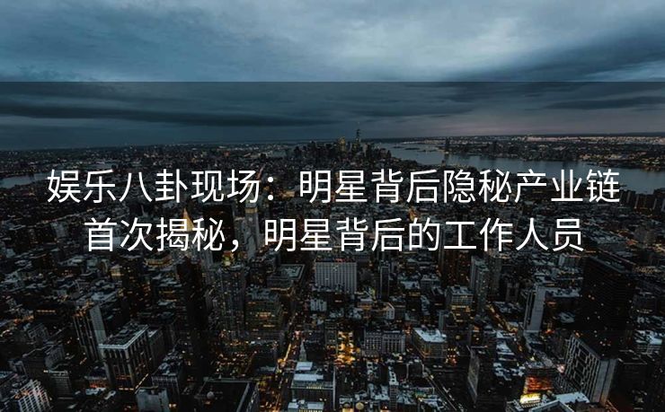 娱乐八卦现场：明星背后隐秘产业链首次揭秘，明星背后的工作人员