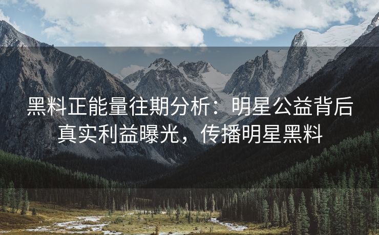 黑料正能量往期分析：明星公益背后真实利益曝光，传播明星黑料