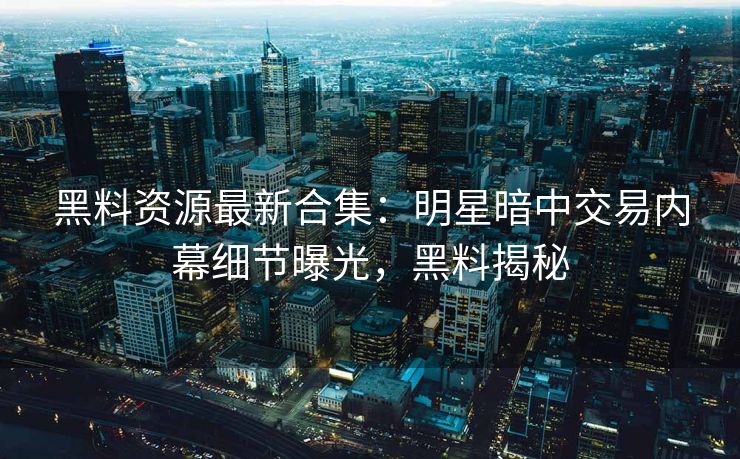 黑料资源最新合集：明星暗中交易内幕细节曝光，黑料揭秘