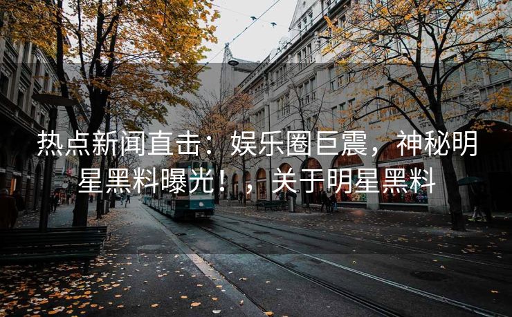 热点新闻直击：娱乐圈巨震，神秘明星黑料曝光！，关于明星黑料