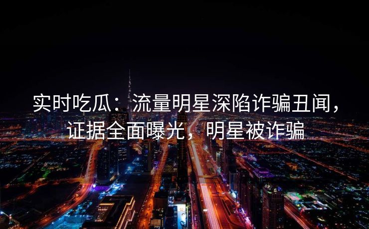 实时吃瓜：流量明星深陷诈骗丑闻，证据全面曝光，明星被诈骗