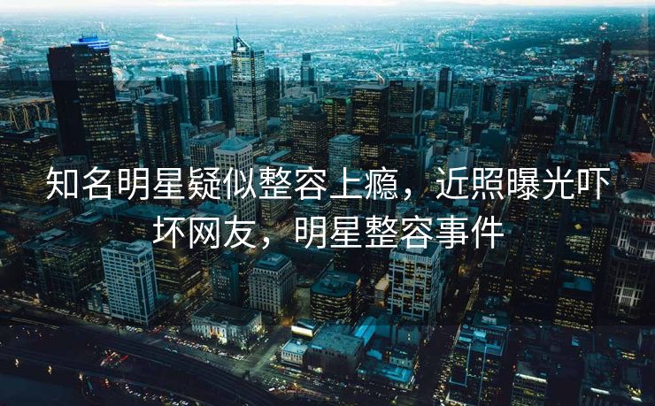 知名明星疑似整容上瘾，近照曝光吓坏网友，明星整容事件