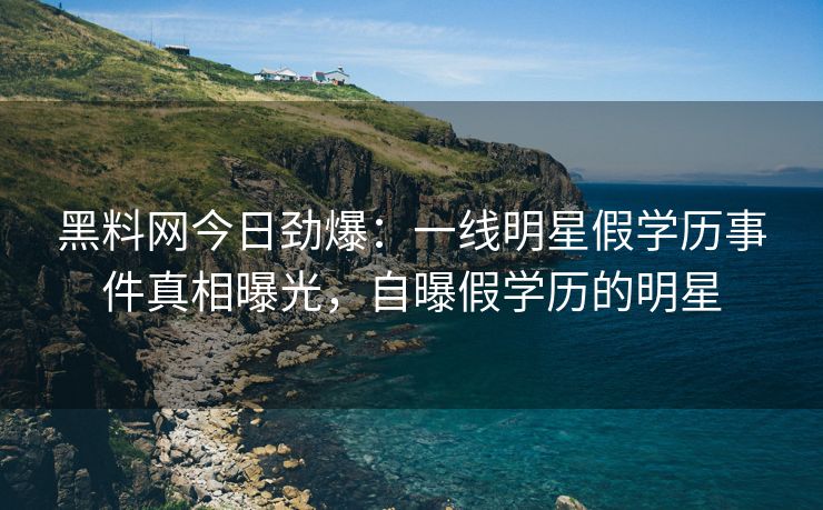 黑料网今日劲爆：一线明星假学历事件真相曝光，自曝假学历的明星