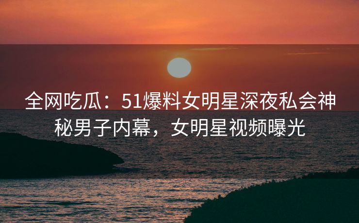 全网吃瓜：51爆料女明星深夜私会神秘男子内幕，女明星视频曝光