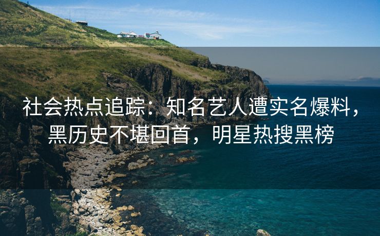 社会热点追踪：知名艺人遭实名爆料，黑历史不堪回首，明星热搜黑榜