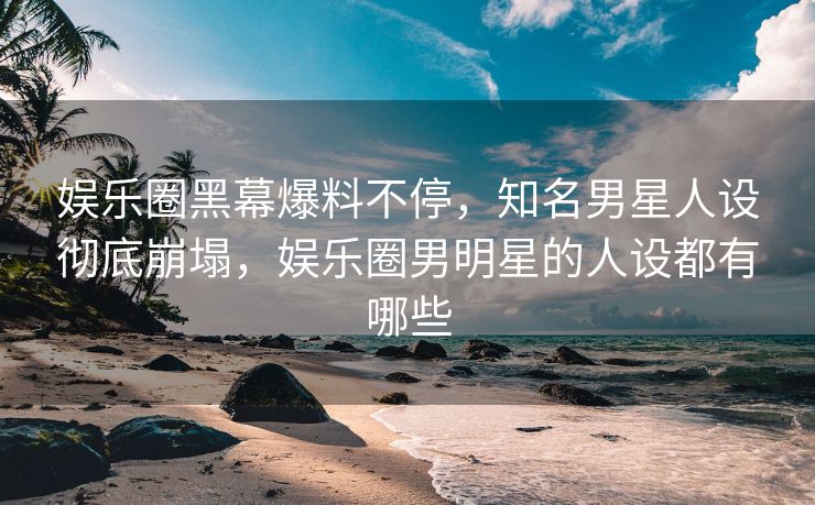 娱乐圈黑幕爆料不停，知名男星人设彻底崩塌，娱乐圈男明星的人设都有哪些