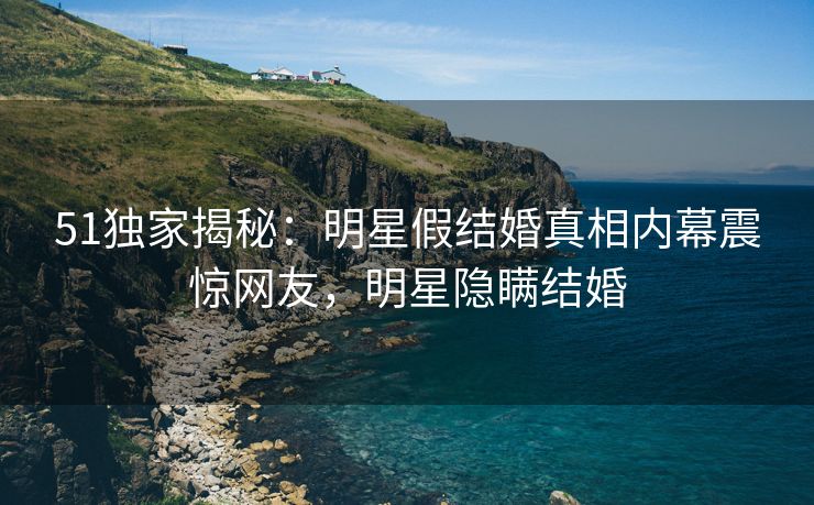 51独家揭秘：明星假结婚真相内幕震惊网友，明星隐瞒结婚