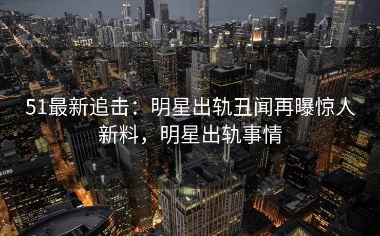 51最新追击：明星出轨丑闻再曝惊人新料，明星出轨事情