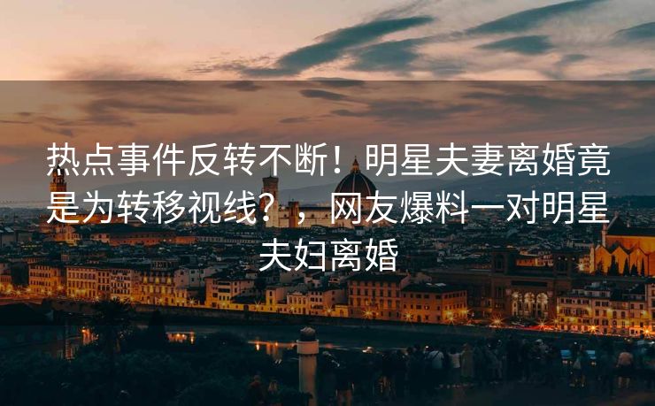 热点事件反转不断！明星夫妻离婚竟是为转移视线？，网友爆料一对明星夫妇离婚