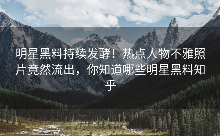 明星黑料持续发酵！热点人物不雅照片竟然流出，你知道哪些明星黑料知乎